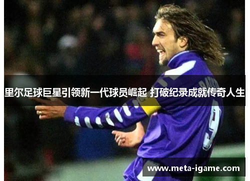 里尔足球巨星引领新一代球员崛起 打破纪录成就传奇人生