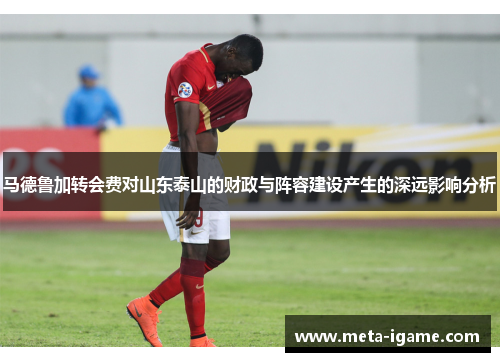 马德鲁加转会费对山东泰山的财政与阵容建设产生的深远影响分析 马德鲁加转会费对山东泰山的财政与阵容建设产生的深远影响分析