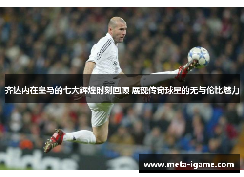 齐达内在皇马的七大辉煌时刻回顾 展现传奇球星的无与伦比魅力