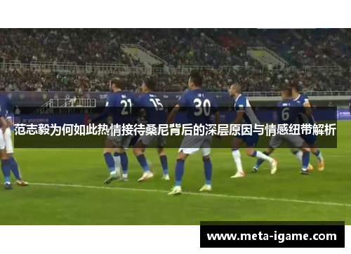 范志毅为何如此热情接待桑尼背后的深层原因与情感纽带解析 范志毅为何如此热情接待桑尼背后的深层原因与情感纽带解析