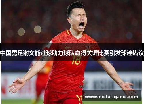 中国男足谢文能进球助力球队赢得关键比赛引发球迷热议