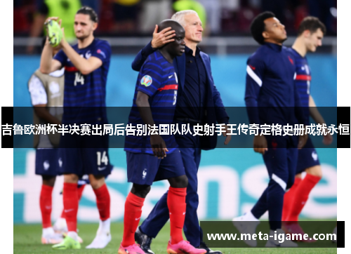 吉鲁欧洲杯半决赛出局后告别法国队队史射手王传奇定格史册成就永恒 吉鲁欧洲杯半决赛出局后告别法国队队史射手王传奇定格史册成就永恒