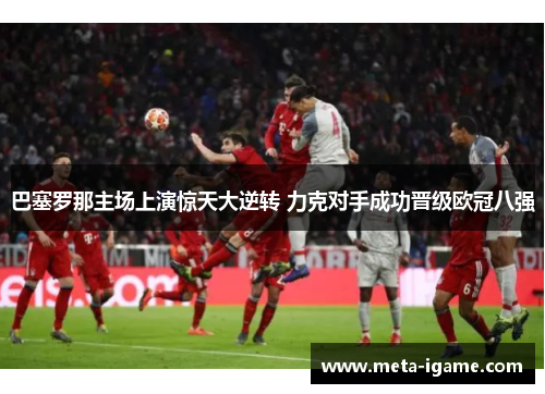 巴塞罗那主场上演惊天大逆转 力克对手成功晋级欧冠八强 巴塞罗那主场上演惊天大逆转 力克对手成功晋级欧冠八强