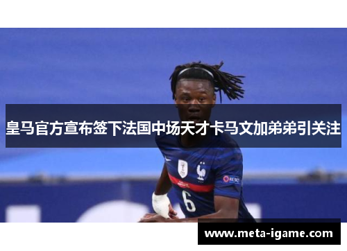 皇马官方宣布签下法国中场天才卡马文加弟弟引关注 皇马官方宣布签下法国中场天才卡马文加弟弟引关注