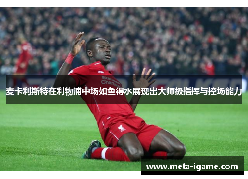 麦卡利斯特在利物浦中场如鱼得水展现出大师级指挥与控场能力