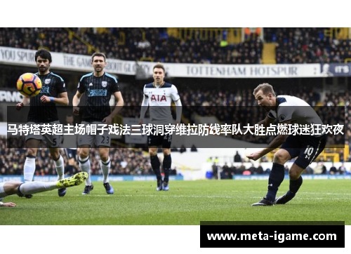 马特塔英超主场帽子戏法三球洞穿维拉防线率队大胜点燃球迷狂欢夜