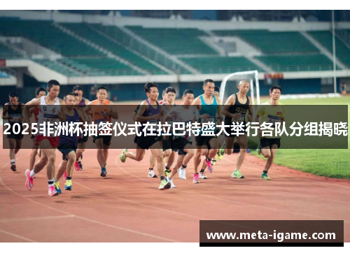 2025非洲杯抽签仪式在拉巴特盛大举行各队分组揭晓 2025非洲杯抽签仪式在拉巴特盛大举行各队分组揭晓